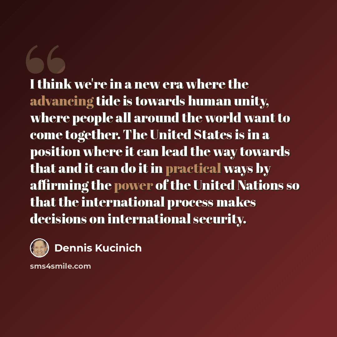“I think we're in a new era where the advancing tide is towards human unity, where people all around the world want to come together. The United States is in a position where it can lead the way towards that and it can do it in practical ways by affirming the power of the United Nations so that the…” quote by Dennis Kucinich
