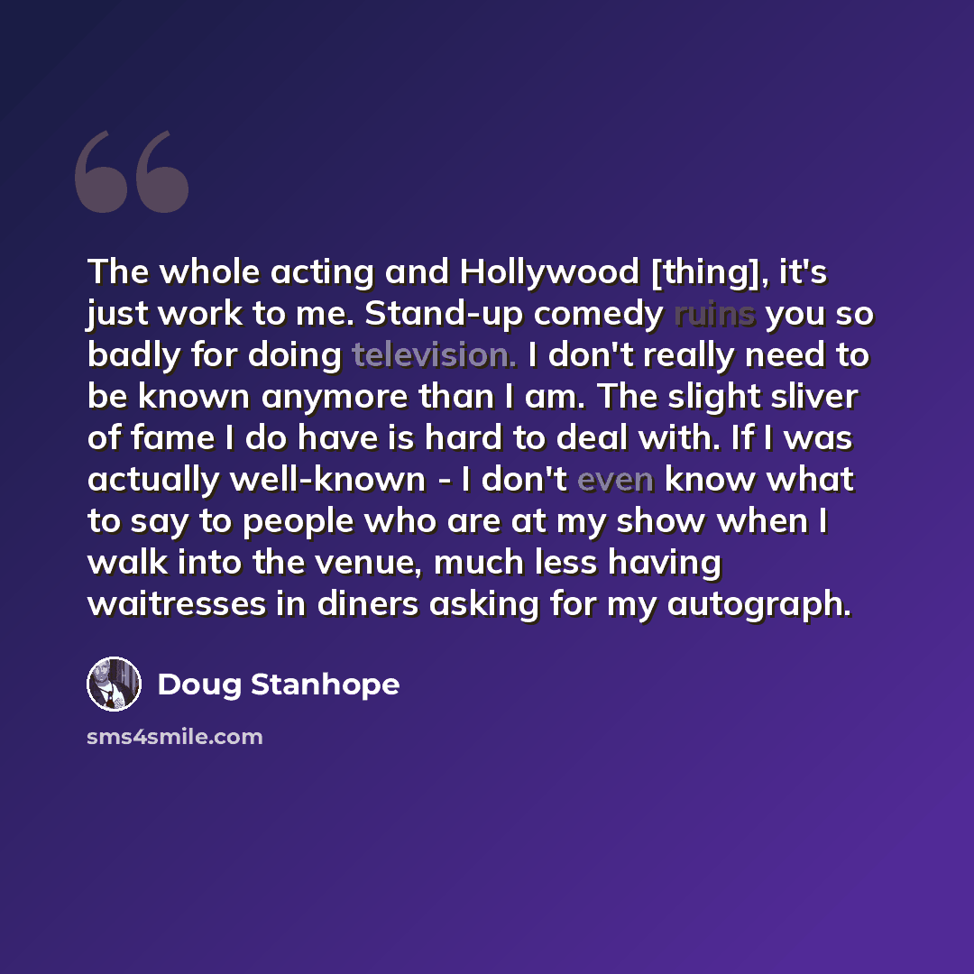 “The whole acting and Hollywood [thing], it's just work to me. Stand-up comedy ruins you so badly for doing television. I don't really need to be known anymore than I am. The slight sliver of fame I do have is hard to deal with. If I was actually well-known - I don't even know what to say to people…” quote by Doug Stanhope