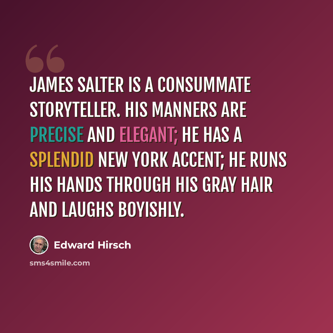 “James Salter is a consummate storyteller. His manners are precise and elegant; he has a splendid New York accent; he runs his hands through his gray hair and laughs boyishly.” quote by Edward Hirsch