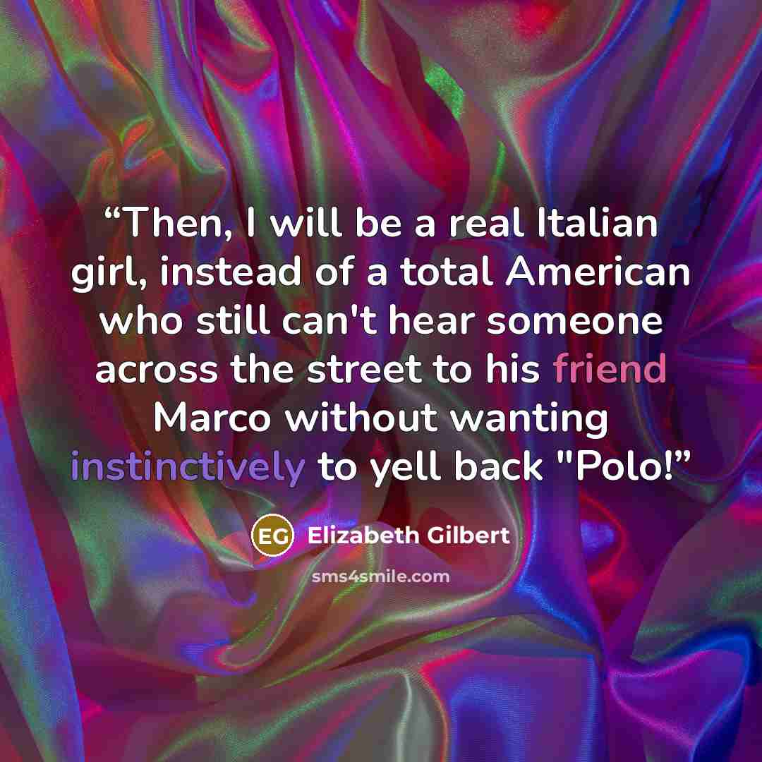 “Then, I will be a real Italian girl, instead of a total American who still can't hear someone across the street to his friend Marco without wanting instinctively to yell back "Polo!” quote by Elizabeth Gilbert