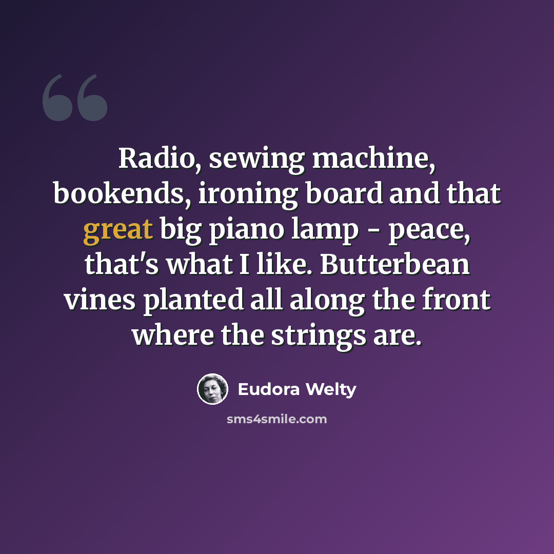 “Radio, sewing machine, bookends, ironing board and that great big piano lamp - peace, that's what I like. Butterbean vines planted all along the front where the strings are.” quote by Eudora Welty