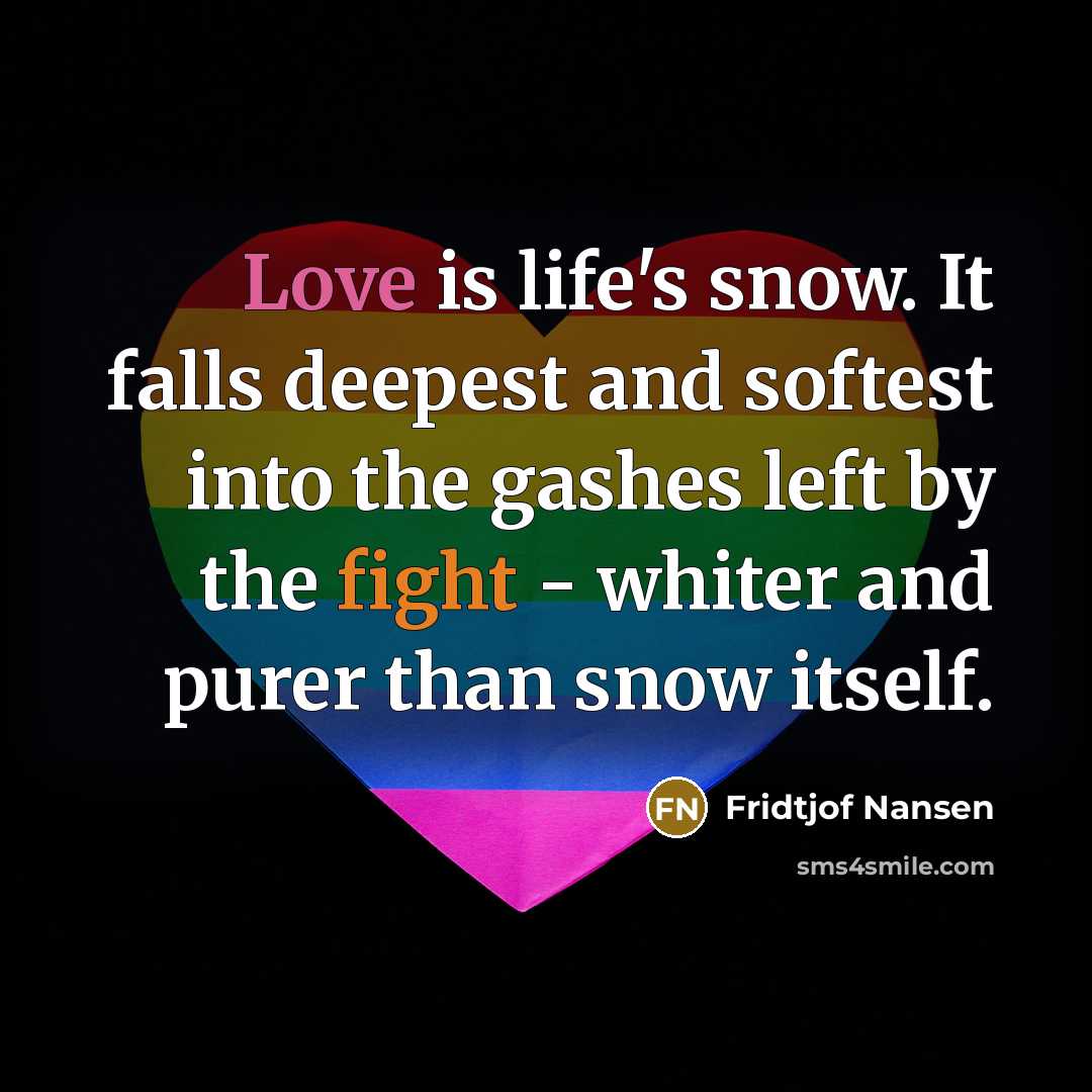 “Love is life's snow. It falls deepest and softest into the gashes left by the fight - whiter and purer than snow itself.” quote by Fridtjof Nansen