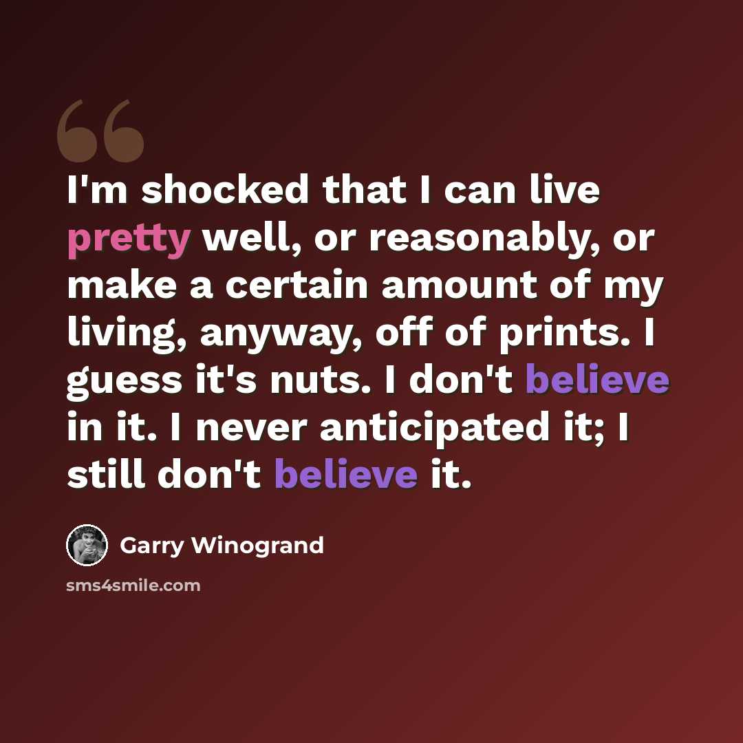 “I'm shocked that I can live pretty well, or reasonably, or make a certain amount of my living, anyway, off of prints. I guess it's nuts. I don't believe in it. I never anticipated it; I still don't believe it.” quote by Garry Winogrand