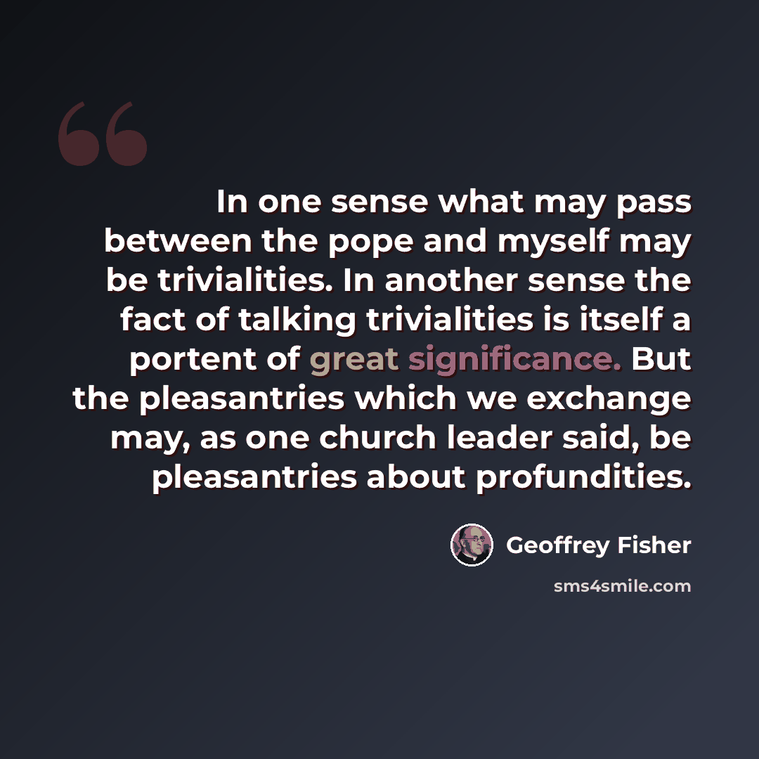 “In one sense what may pass between the pope and myself may be trivialities. In another sense the fact of talking trivialities is itself a portent of great significance. But the pleasantries which we exchange may, as one church leader said, be pleasantries about profundities.” quote by Geoffrey Fisher