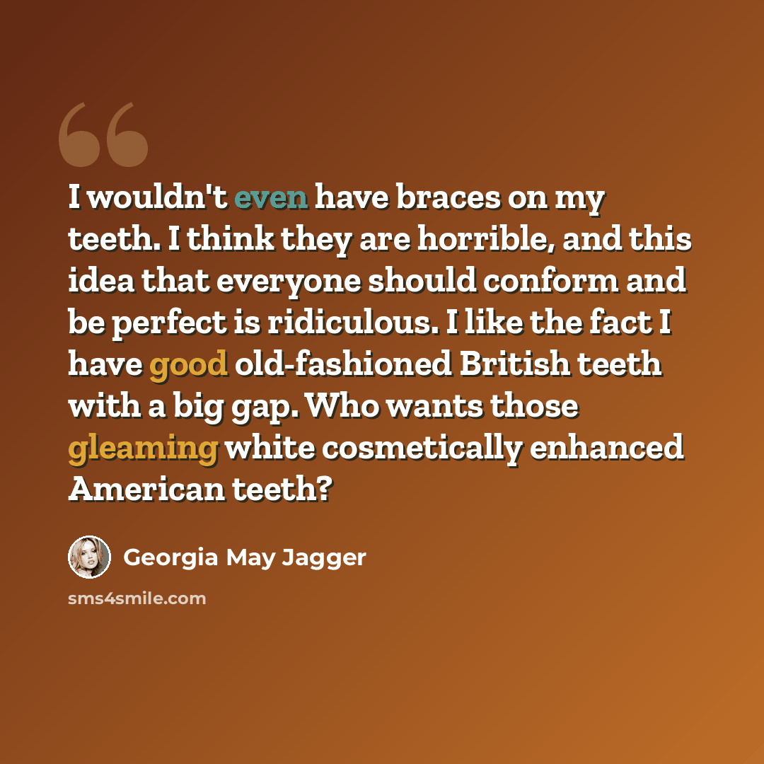 “I wouldn't even have braces on my teeth. I think they are horrible, and this idea that everyone should conform and be perfect is ridiculous. I like the fact I have good old-fashioned British teeth with a big gap. Who wants those gleaming white cosmetically enhanced American teeth?” quote by Georgia May Jagger
