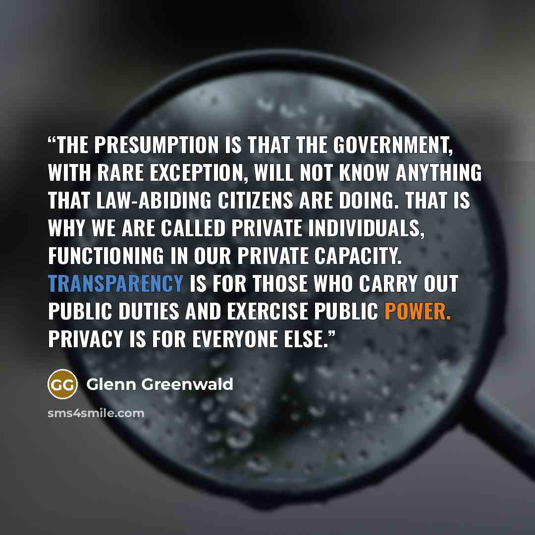 “the presumption is that the government, with rare exception, will not know anything that law-abiding citizens are doing. That is why we are called private individuals, functioning in our private capacity. Transparency is for those who carry out public duties and exercise public power. Privacy is…” quote by Glenn Greenwald