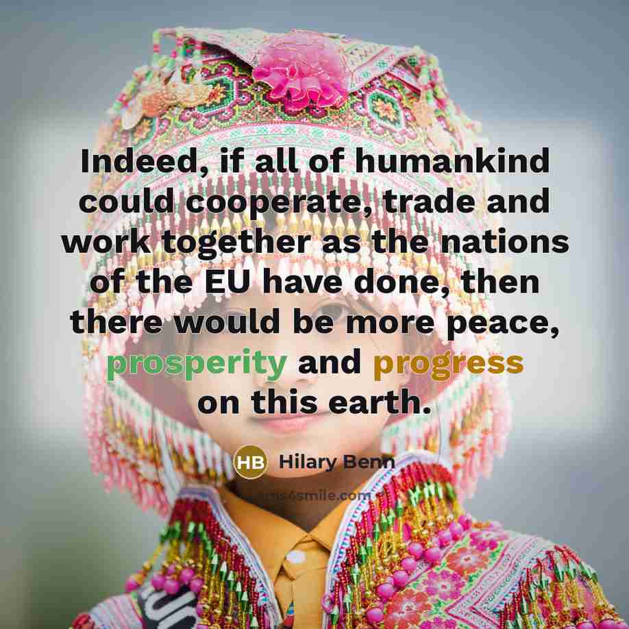 “Indeed, if all of humankind could cooperate, trade and work together as the nations of the EU have done, then there would be more peace, prosperity and progress on this earth.” quote by Hilary Benn