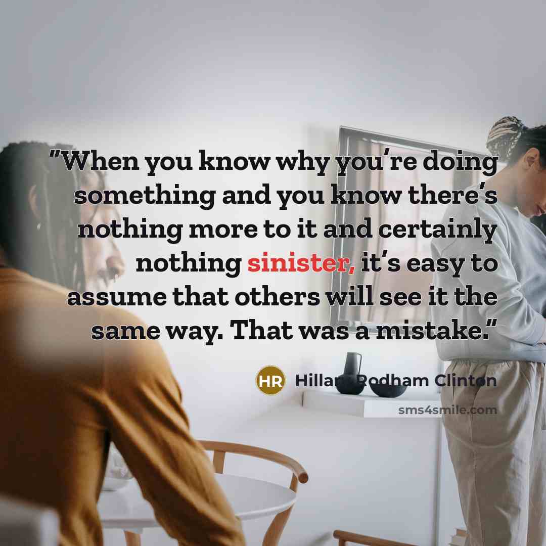 “When you know why you’re doing something and you know there’s nothing more to it and certainly nothing sinister, it’s easy to assume that others will see it the same way. That was a mistake.” quote by Hillary Rodham Clinton