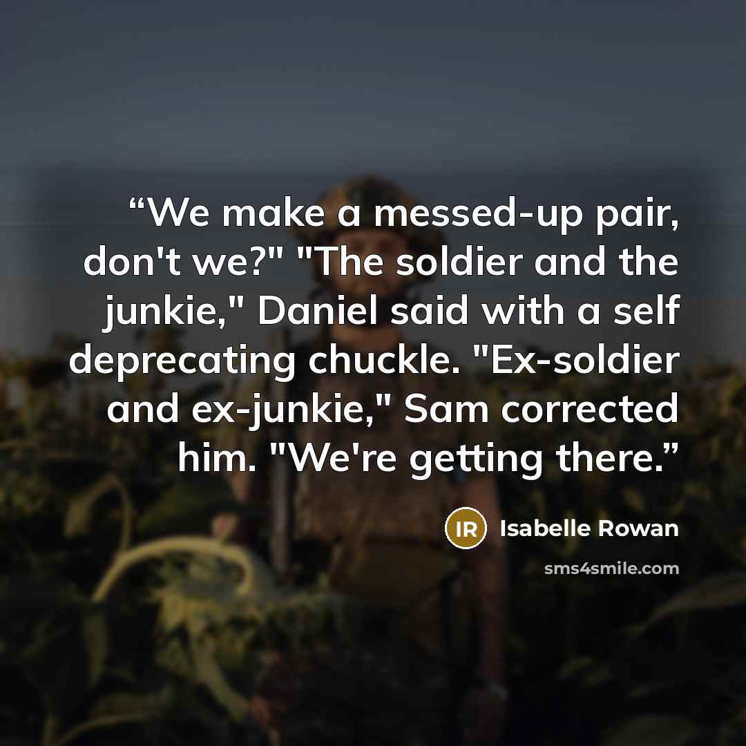 “We make a messed-up pair, don't we?" "The soldier and the junkie," Daniel said with a self deprecating chuckle. "Ex-soldier and ex-junkie," Sam corrected him. "We're getting there.” quote by Isabelle Rowan
