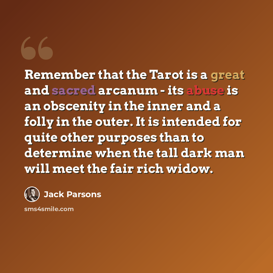 “Remember that the Tarot is a great and sacred arcanum - its abuse is an obscenity in the inner and a folly in the outer. It is intended for quite other purposes than to determine when the tall dark man will meet the fair rich widow.” quote by Jack Parsons