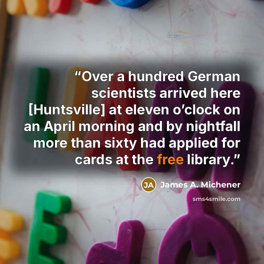“Over a hundred German scientists arrived here [Huntsville] at eleven o’clock on an April morning and by nightfall more than sixty had applied for cards at the free library.” quote by James A. Michener