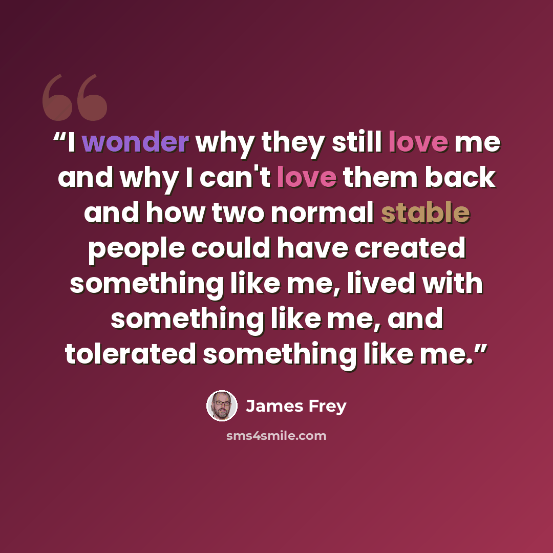 “I wonder why they still love me and why I can't love them back and how two normal stable people could have created something like me, lived with something like me, and tolerated something like me.” quote by James Frey