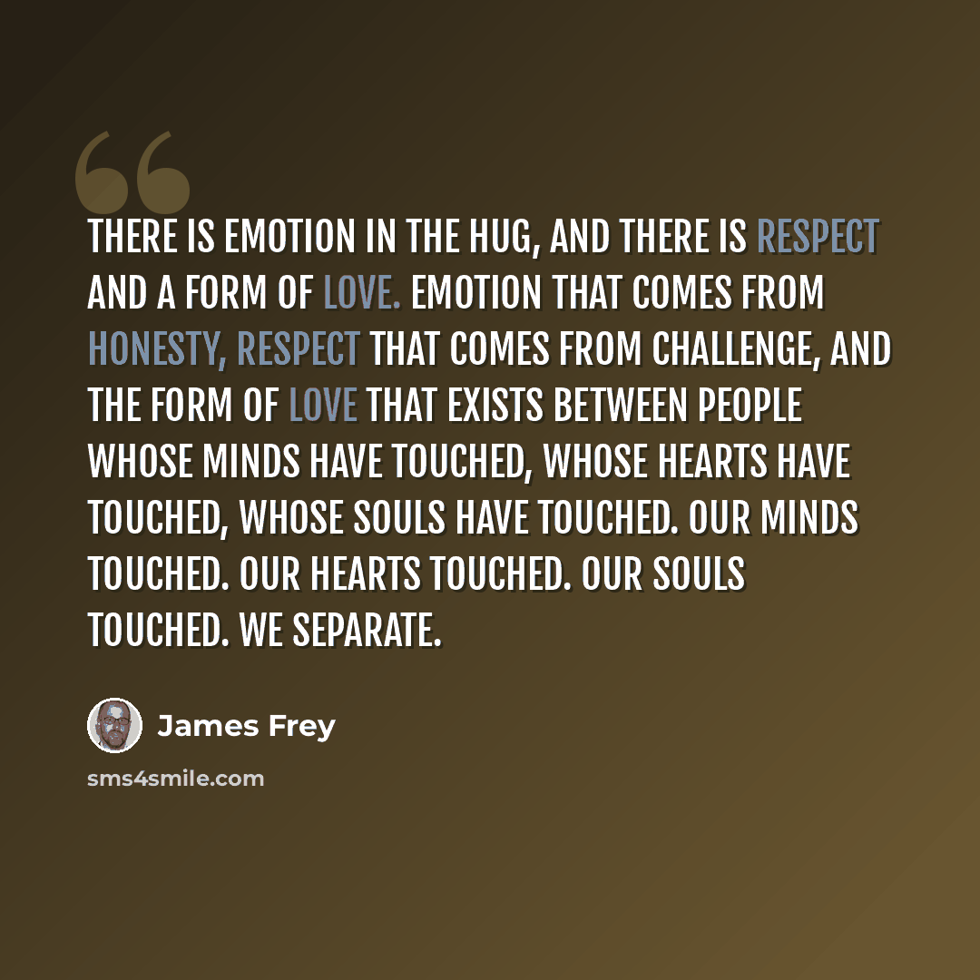 “There is emotion in the hug, and there is respect and a form of love. Emotion that comes from honesty, respect that comes from challenge, and the form of love that exists between people whose minds have touched, whose hearts have touched, whose souls have touched. Our minds touched. Our hearts…” quote by James Frey