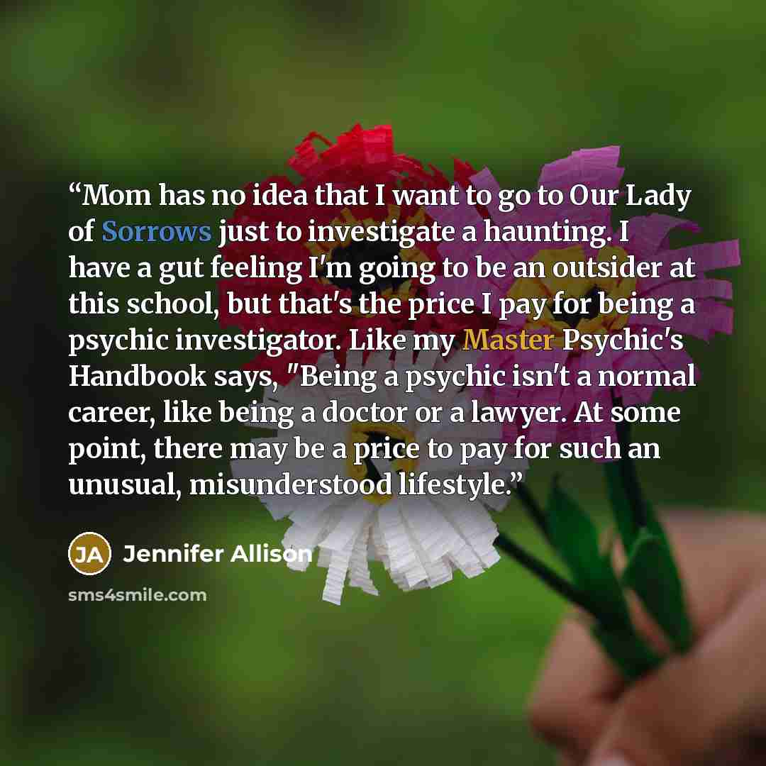 “Mom has no idea that I want to go to Our Lady of Sorrows just to investigate a haunting. I have a gut feeling I'm going to be an outsider at this school, but that's the price I pay for being a psychic investigator. Like my Master Psychic's Handbook says, "Being a psychic isn't a normal career…” quote by Jennifer Allison