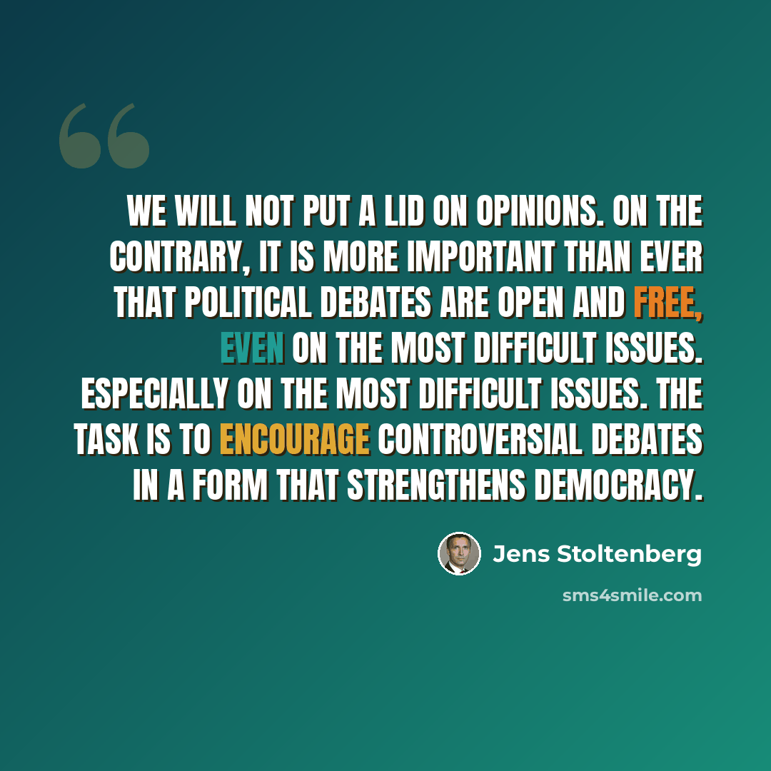 “We will not put a lid on opinions. On the contrary, it is more important than ever that political debates are open and free, even on the most difficult issues. Especially on the most difficult issues. The task is to encourage controversial debates in a form that strengthens democracy.” quote by Jens Stoltenberg