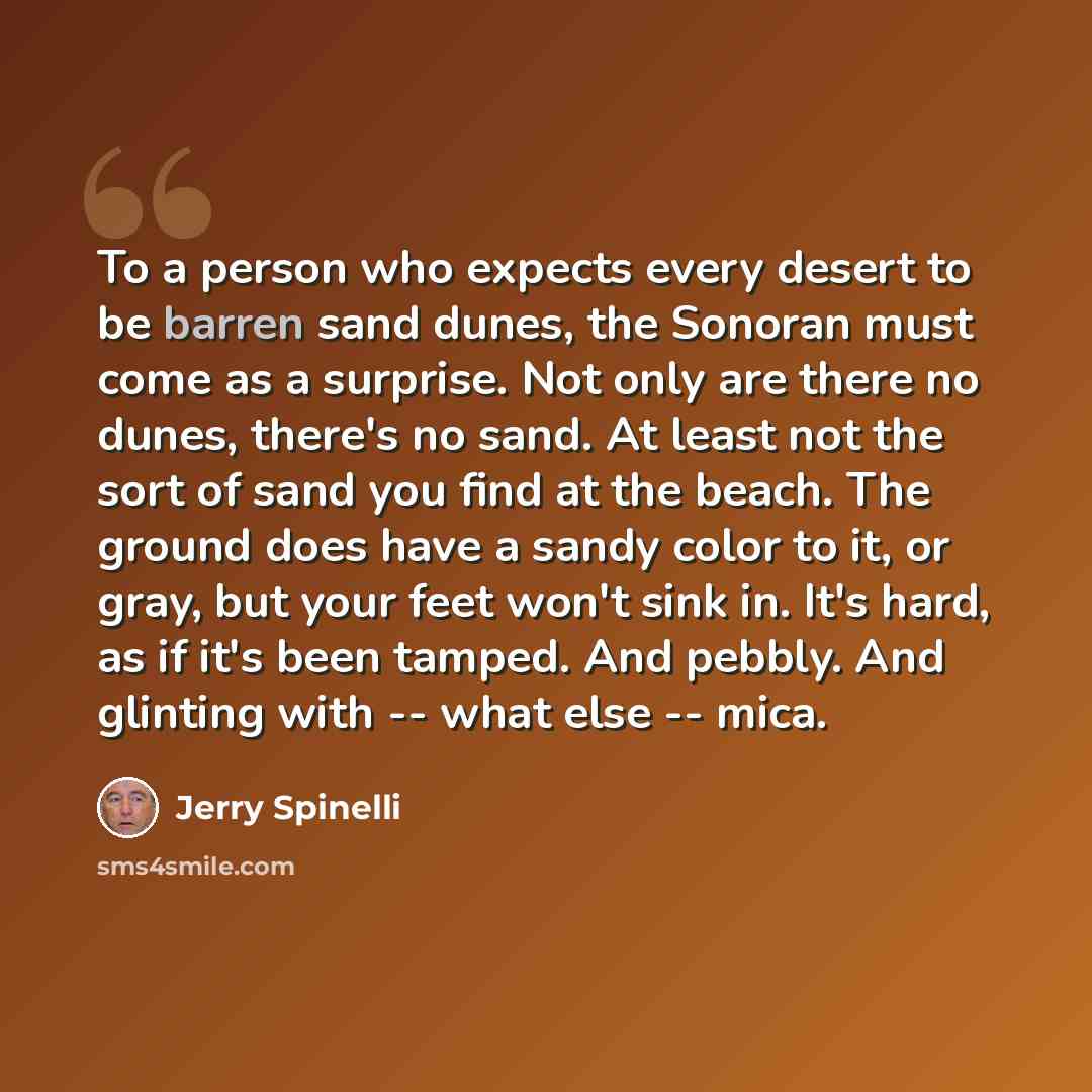 “To a person who expects every desert to be barren sand dunes, the Sonoran must come as a surprise. Not only are there no dunes, there's no sand. At least not the sort of sand you find at the beach. The ground does have a sandy color to it, or gray, but your feet won't sink in. It's hard, as if…” quote by Jerry Spinelli