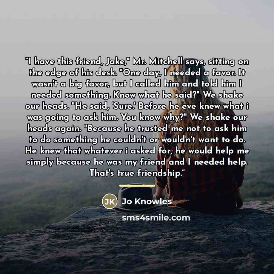 “I have this friend, Jake," Mr. Mitchell says, sitting on the edge of his desk. "One day, I needed a favor. It wasn't a big favor, but I called him and told him I needed something. Know what he said?" We shake our heads. "He said, 'Sure.' Before he eve knew what i was going to ask him. You know…” quote by Jo Knowles