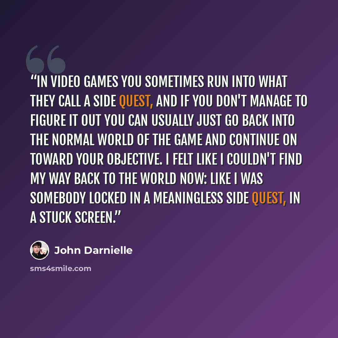 “In video games you sometimes run into what they call a side quest, and if you don't manage to figure it out you can usually just go back into the normal world of the game and continue on toward your objective. I felt like I couldn't find my way back to the world now: like I was somebody locked in…” quote by John Darnielle