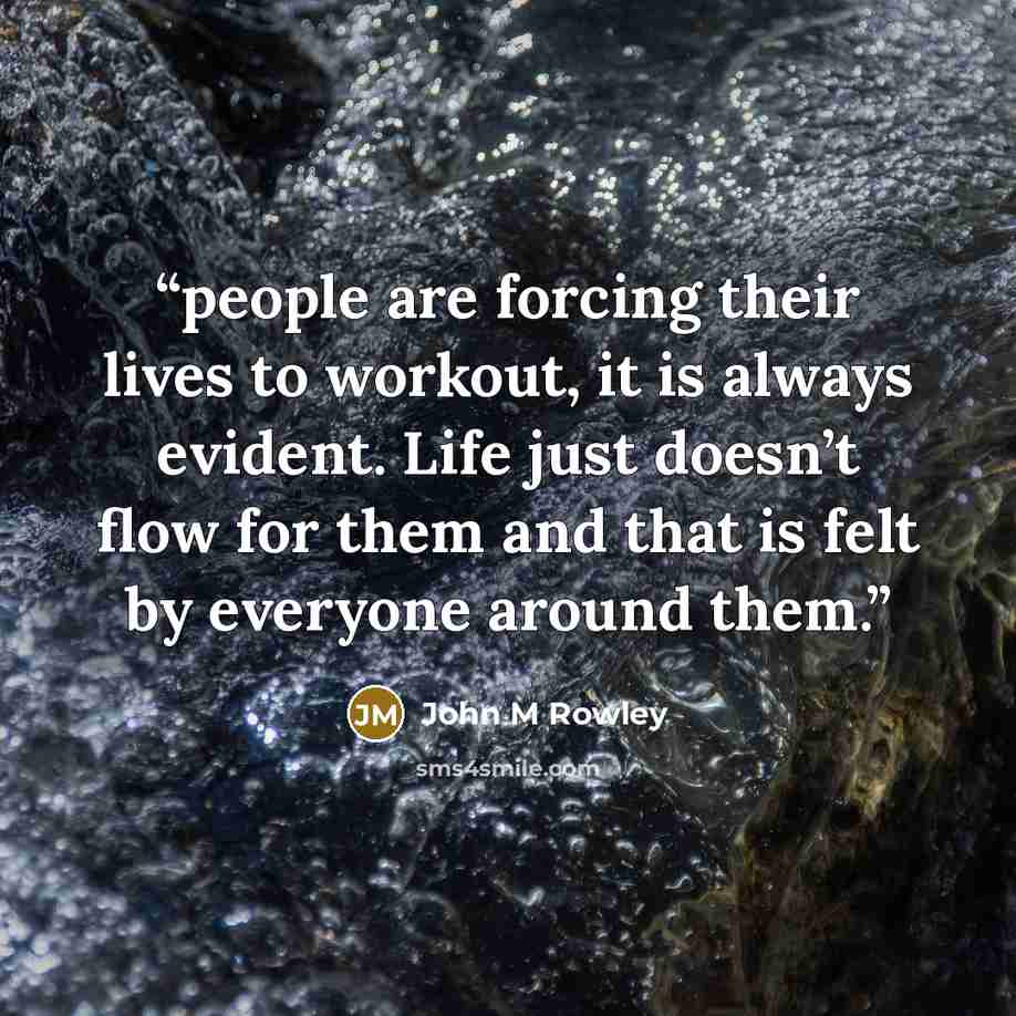 “people are forcing their lives to workout, it is always evident. Life just doesn’t flow for them and that is felt by everyone around them.” quote by John M Rowley