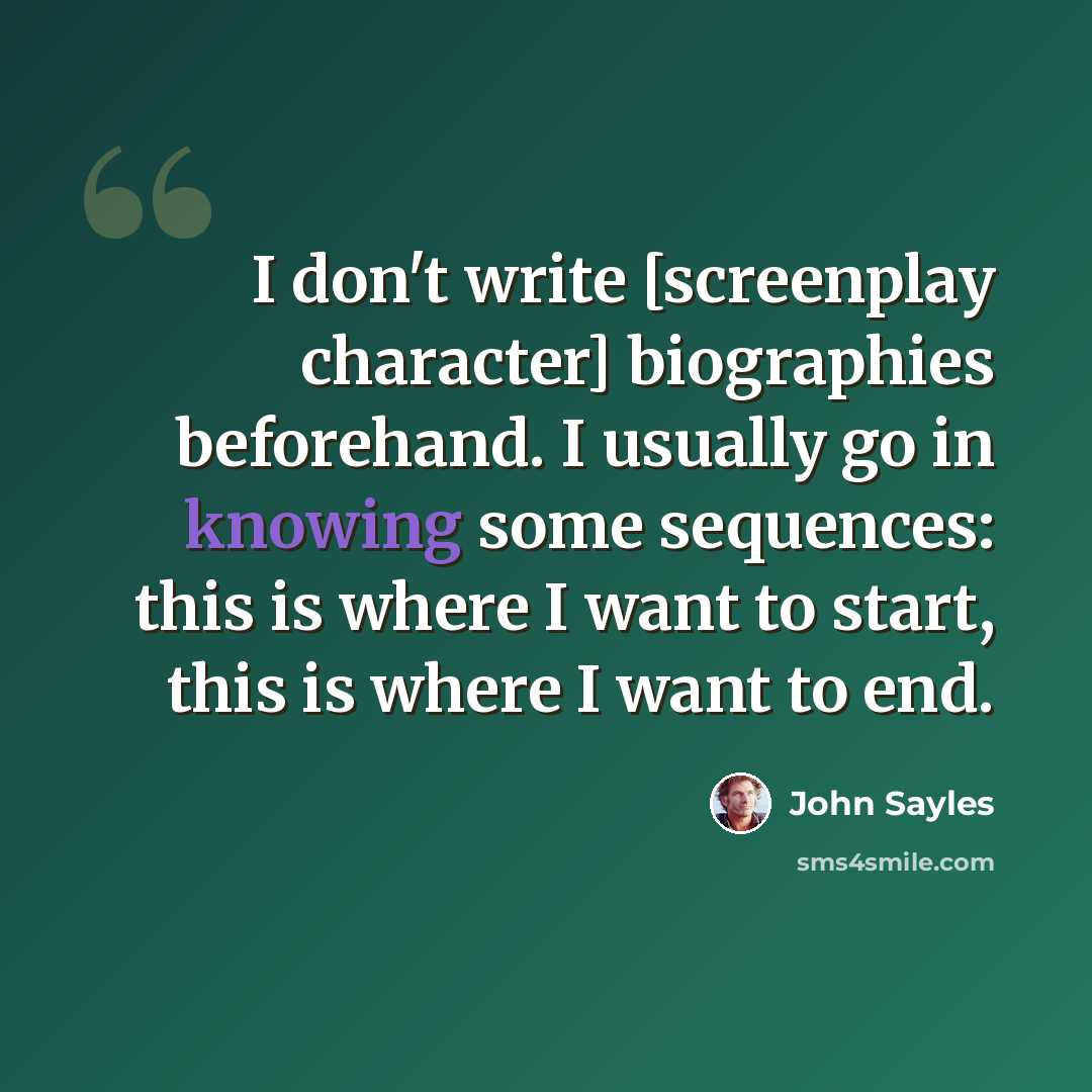 “I don't write [screenplay character] biographies beforehand. I usually go in knowing some sequences: this is where I want to start, this is where I want to end.” quote by John Sayles