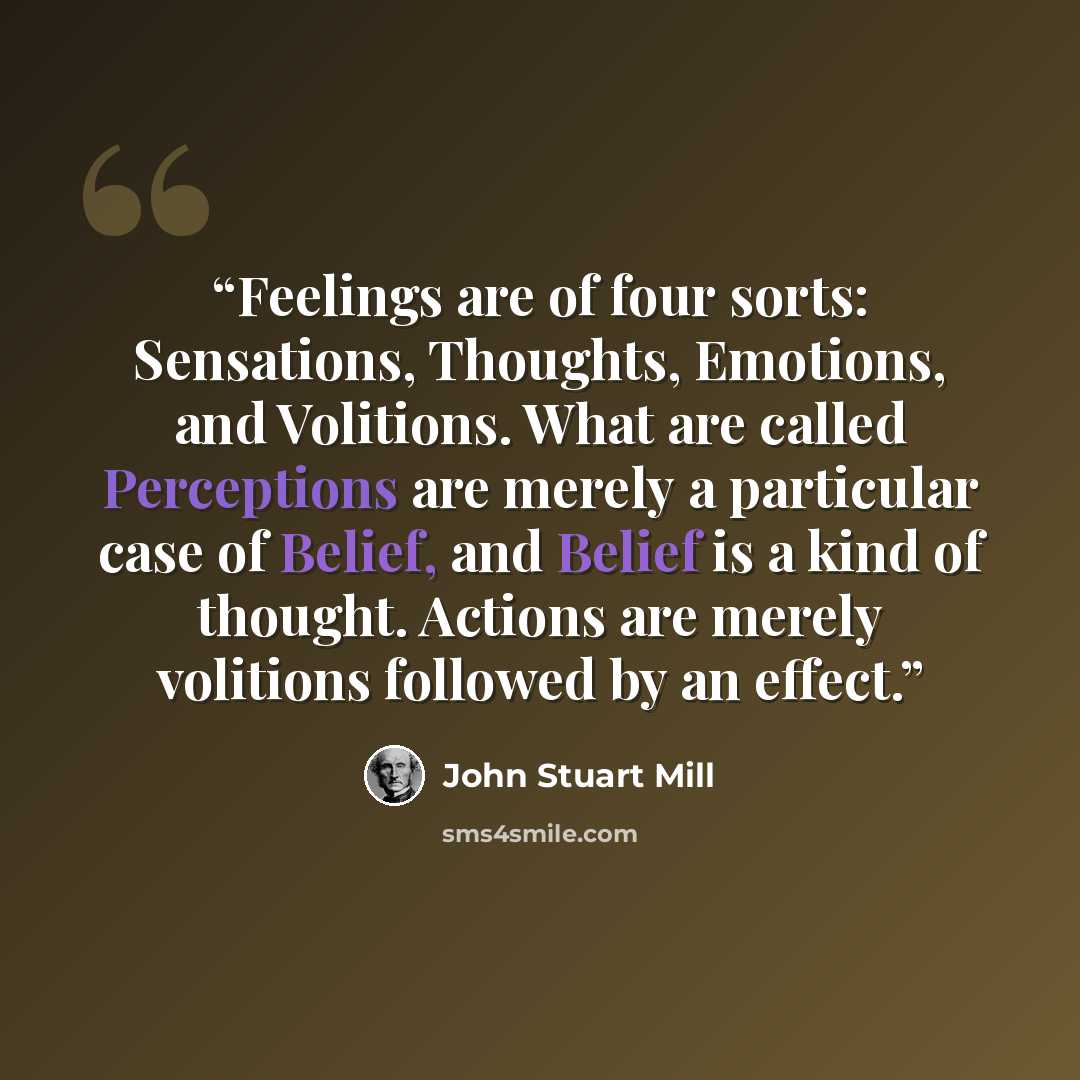 “Feelings are of four sorts: Sensations, Thoughts, Emotions, and Volitions. What are called Perceptions are merely a particular case of Belief, and Belief is a kind of thought. Actions are merely volitions followed by an effect.” quote by John Stuart Mill