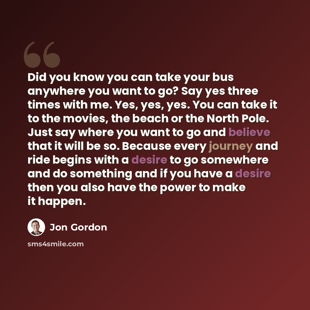 “Did you know you can take your bus anywhere you want to go? Say yes three times with me. Yes, yes, yes. You can take it to the movies, the beach or the North Pole. Just say where you want to go and believe that it will be so. Because every journey and ride begins with a desire to go somewhere and…” quote by Jon Gordon