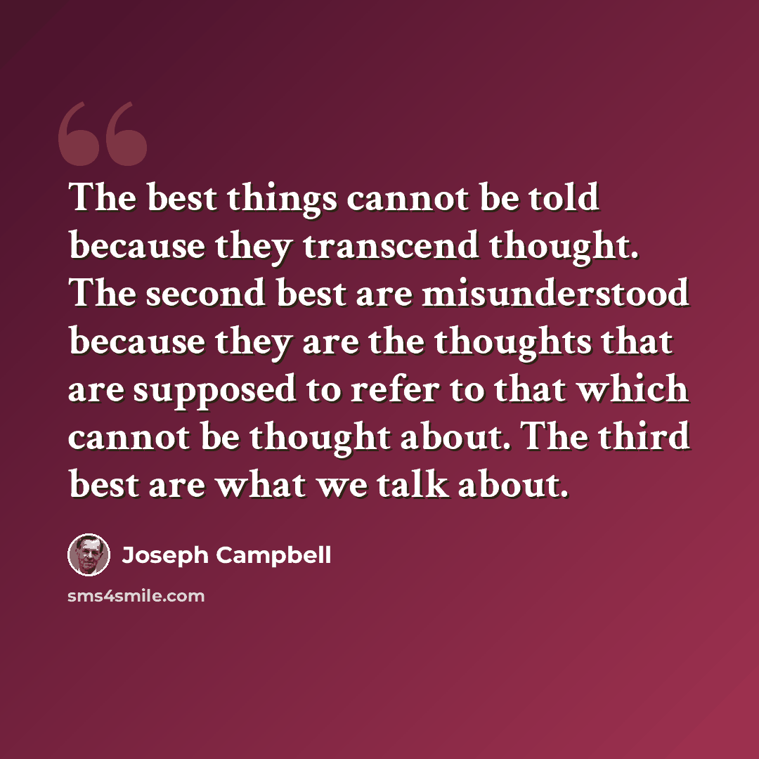 “The best things cannot be told because they transcend thought. The second best are misunderstood because they are the thoughts that are supposed to refer to that which cannot be thought about. The third best are what we talk about.” quote by Joseph Campbell