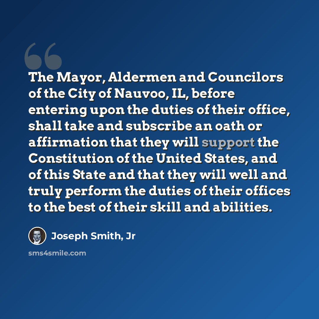 “The Mayor, Aldermen and Councilors of the City of Nauvoo, IL, before entering upon the duties of their office, shall take and subscribe an oath or affirmation that they will support the Constitution of the United States, and of this State and that they will well and truly perform the duties of…” quote by Joseph Smith, Jr