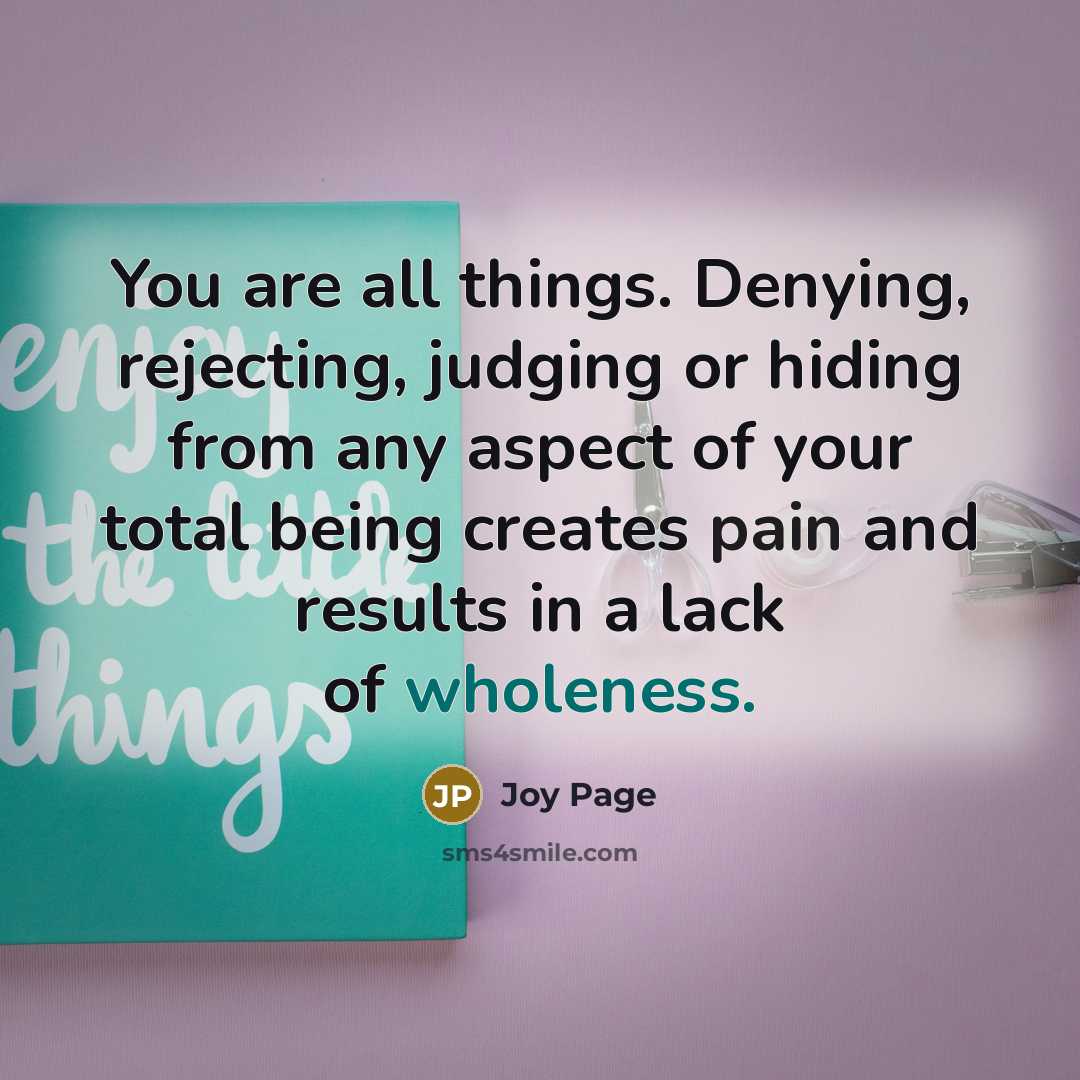 “You are all things. Denying, rejecting, judging or hiding from any aspect of your total being creates pain and results in a lack of wholeness.” quote by Joy Page