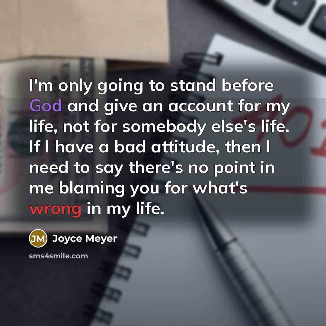 “I'm only going to stand before God and give an account for my life, not for somebody else's life. If I have a bad attitude, then I need to say there's no point in me blaming you for what's wrong in my life.” quote by Joyce Meyer
