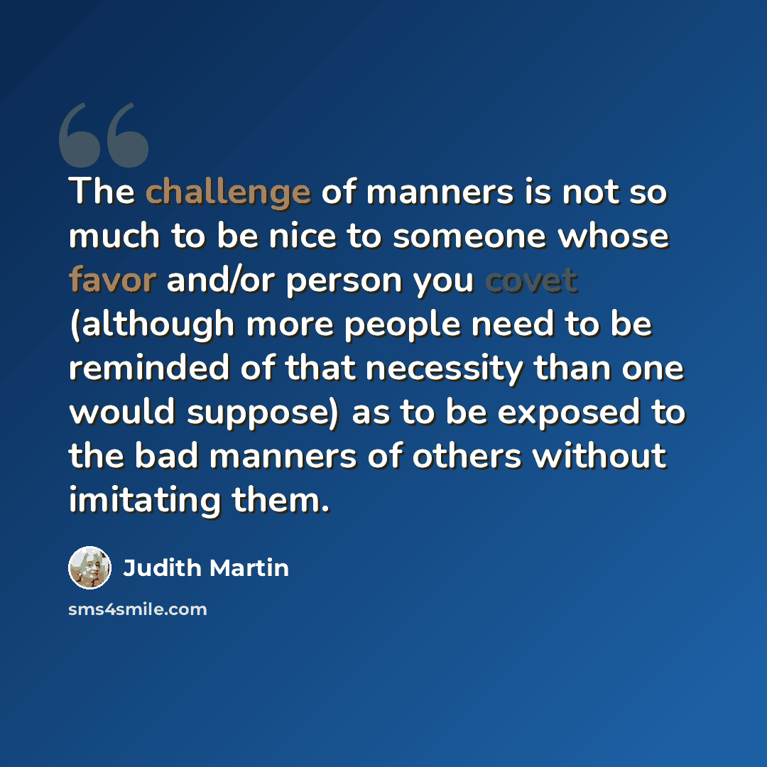 “The challenge of manners is not so much to be nice to someone whose favor and/or person you covet (although more people need to be reminded of that necessity than one would suppose) as to be exposed to the bad manners of others without imitating them.” quote by Judith Martin