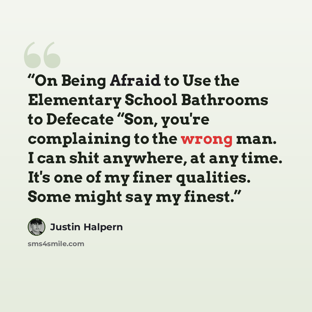 “On Being Afraid to Use the Elementary School Bathrooms to Defecate “Son, you're complaining to the wrong man. I can shit anywhere, at any time. It's one of my finer qualities. Some might say my finest.” quote by Justin Halpern