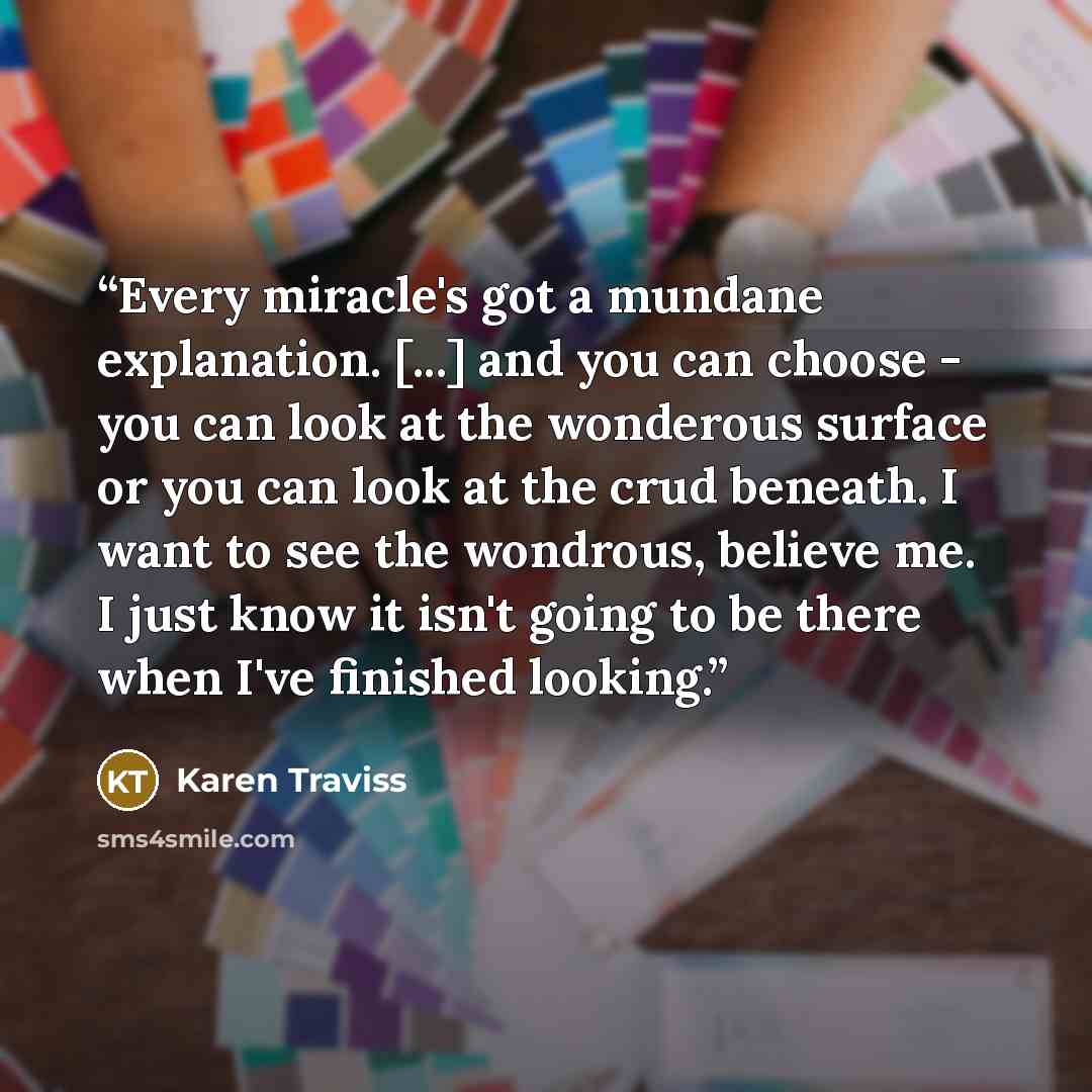 “Every miracle's got a mundane explanation. [...] and you can choose - you can look at the wonderous surface or you can look at the crud beneath. I want to see the wondrous, believe me. I just know it isn't going to be there when I've finished looking.” quote by Karen Traviss