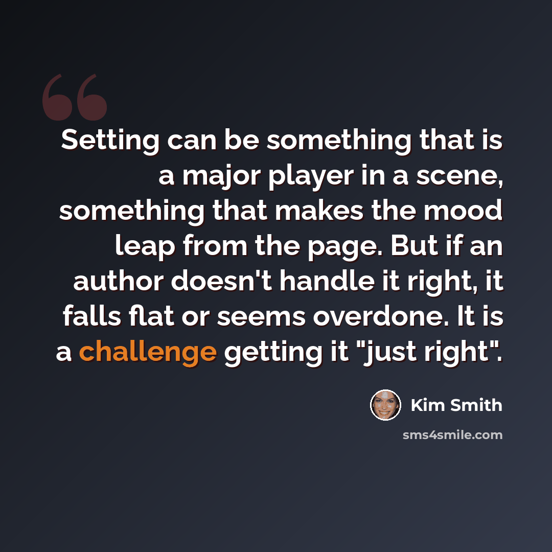 “Setting can be something that is a major player in a scene, something that makes the mood leap from the page. But if an author doesn't handle it right, it falls flat or seems overdone. It is a challenge getting it "just right".” quote by Kim Smith