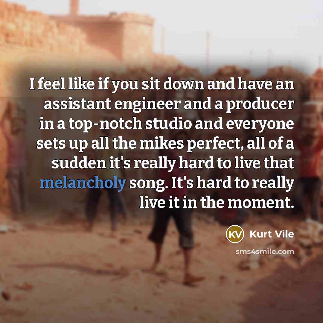 “I feel like if you sit down and have an assistant engineer and a producer in a top-notch studio and everyone sets up all the mikes perfect, all of a sudden it's really hard to live that melancholy song. It's hard to really live it in the moment.” quote by Kurt Vile