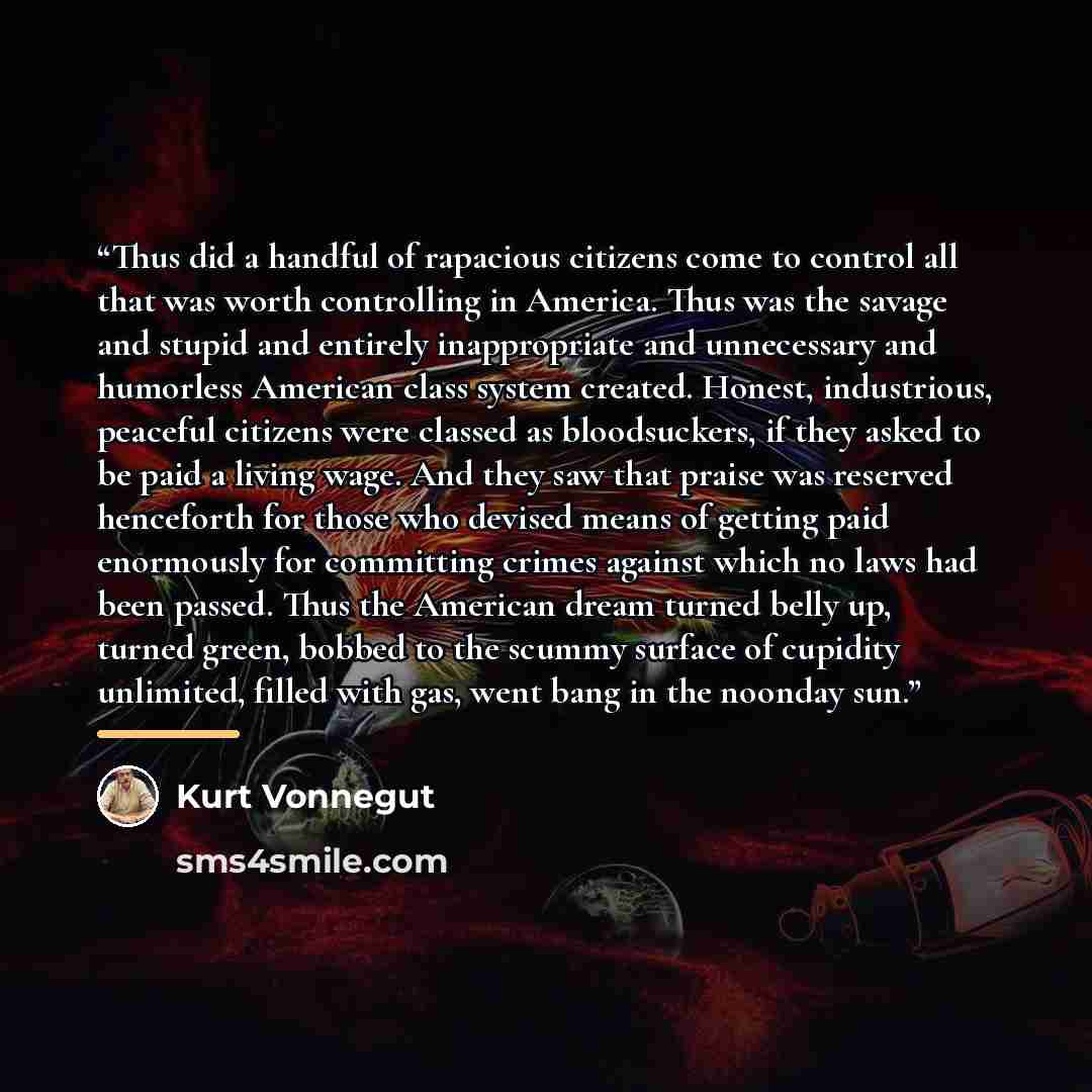“Thus did a handful of rapacious citizens come to control all that was worth controlling in America. Thus was the savage and stupid and entirely inappropriate and unnecessary and humorless American class system created. Honest, industrious, peaceful citizens were classed as bloodsuckers, if they…” quote by Kurt Vonnegut