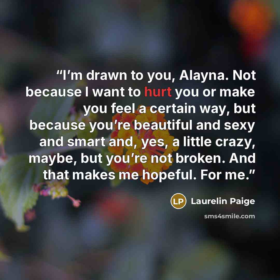 “I’m drawn to you, Alayna. Not because I want to hurt you or make you feel a certain way, but because you’re beautiful and sexy and smart and, yes, a little crazy, maybe, but you’re not broken. And that makes me hopeful. For me.” quote by Laurelin Paige