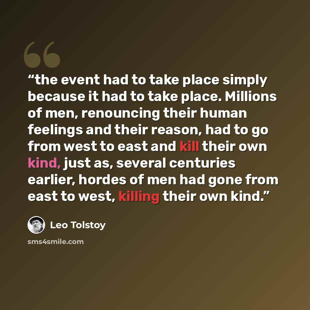 “the event had to take place simply because it had to take place. Millions of men, renouncing their human feelings and their reason, had to go from west to east and kill their own kind, just as, several centuries earlier, hordes of men had gone from east to west, killing their own kind.” quote by Leo Tolstoy