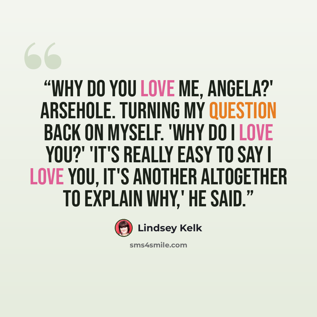 “Why do you love me, Angela?' Arsehole. Turning my question back on myself. 'Why do I love you?' 'It's really easy to say I love you, it's another altogether to explain why,' he said.” quote by Lindsey Kelk