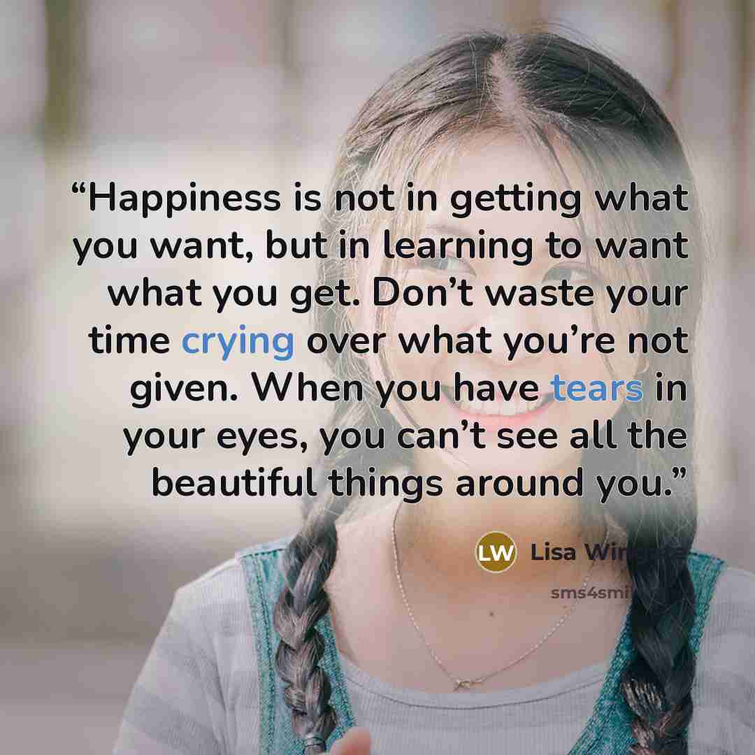 “Happiness is not in getting what you want, but in learning to want what you get. Don’t waste your time crying over what you’re not given. When you have tears in your eyes, you can’t see all the beautiful things around you.” quote by Lisa Wingate
