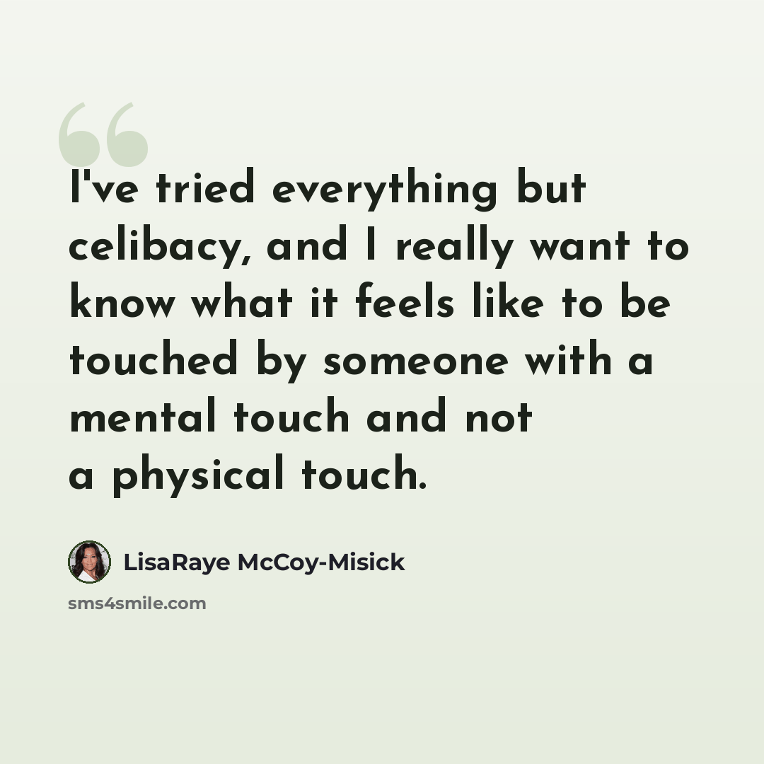 “I've tried everything but celibacy, and I really want to know what it feels like to be touched by someone with a mental touch and not a physical touch.” quote by LisaRaye McCoy-Misick