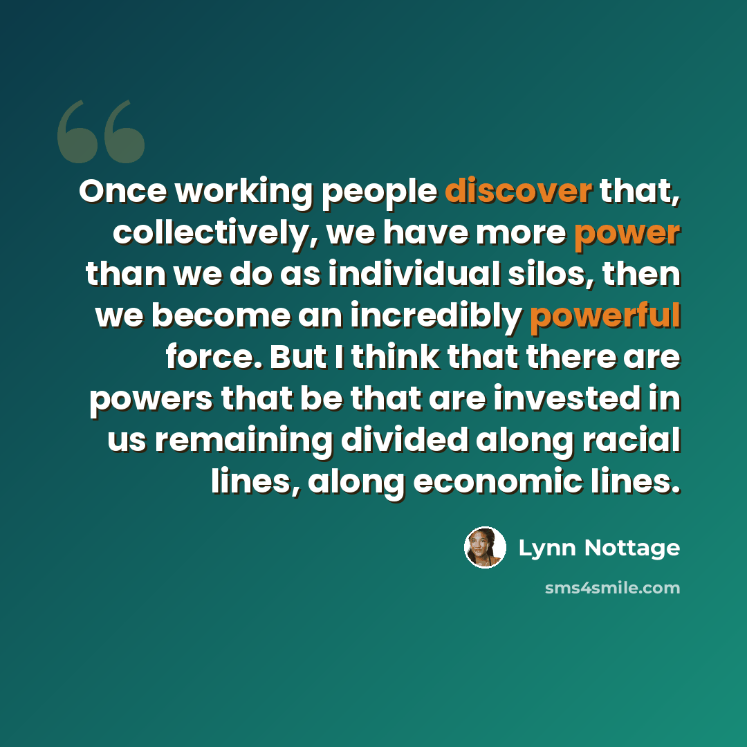 “Once working people discover that, collectively, we have more power than we do as individual silos, then we become an incredibly powerful force. But I think that there are powers that be that are invested in us remaining divided along racial lines, along economic lines.” quote by Lynn Nottage