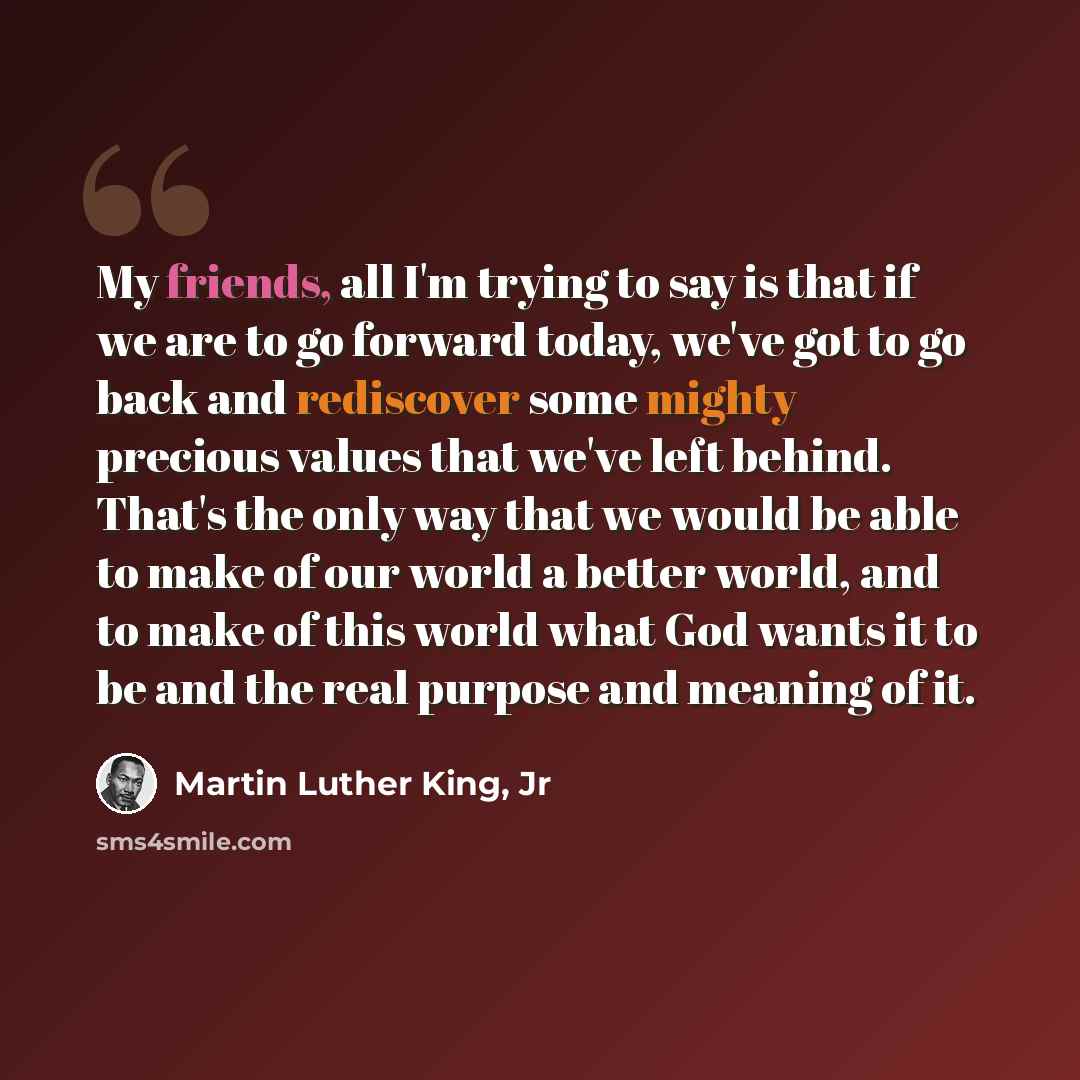 “My friends, all I'm trying to say is that if we are to go forward today, we've got to go back and rediscover some mighty precious values that we've left behind. That's the only way that we would be able to make of our world a better world, and to make of this world what God wants it to be and the…” quote by Martin Luther King, Jr