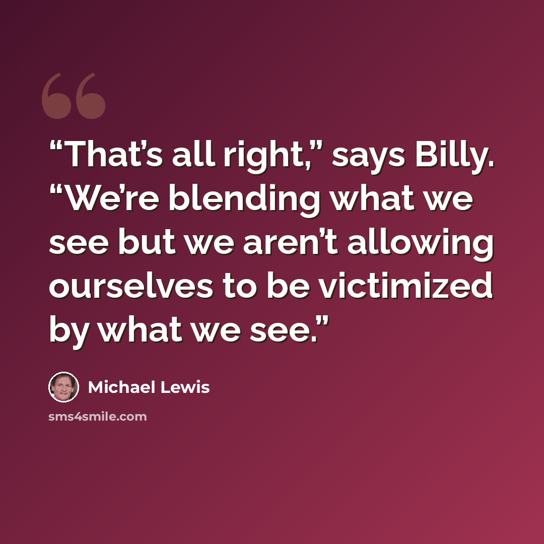 “That’s all right,” says Billy. “We’re blending what we see but we aren’t allowing ourselves to be victimized by what we see.” quote by Michael Lewis
