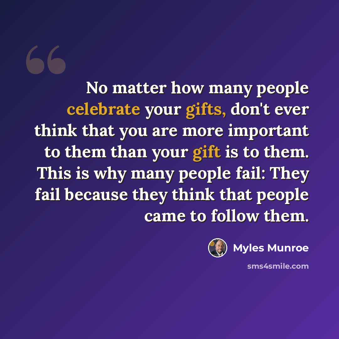 “No matter how many people celebrate your gifts, don't ever think that you are more important to them than your gift is to them. This is why many people fail: They fail because they think that people came to follow them.” quote by Myles Munroe