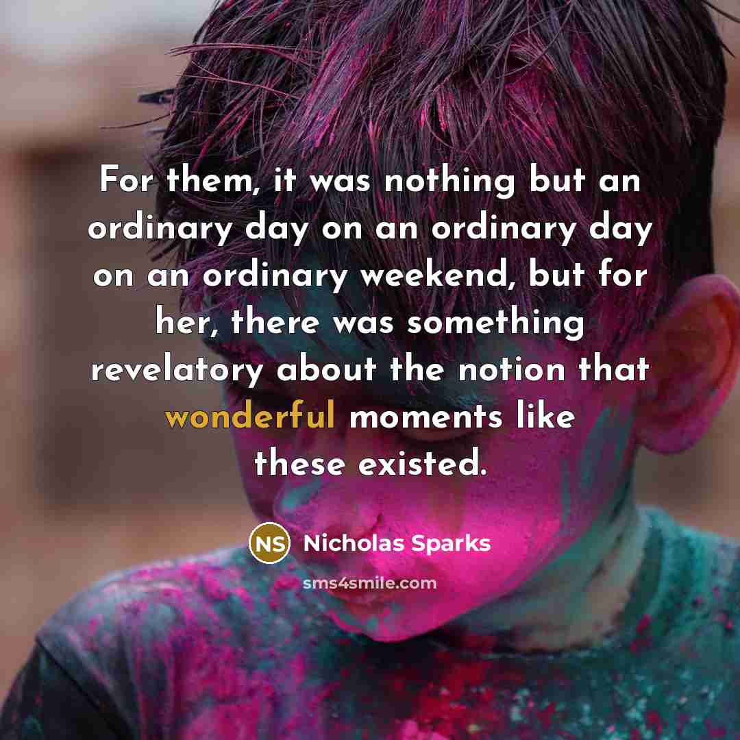 “For them, it was nothing but an ordinary day on an ordinary day on an ordinary weekend, but for her, there was something revelatory about the notion that wonderful moments like these existed.” quote by Nicholas Sparks