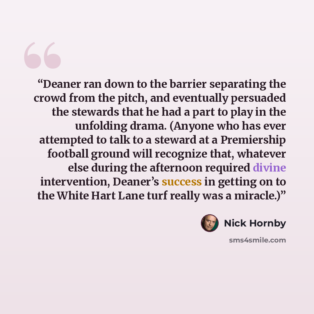 “Deaner ran down to the barrier separating the crowd from the pitch, and eventually persuaded the stewards that he had a part to play in the unfolding drama. (Anyone who has ever attempted to talk to a steward at a Premiership football ground will recognize that, whatever else during the afternoon…” quote by Nick Hornby