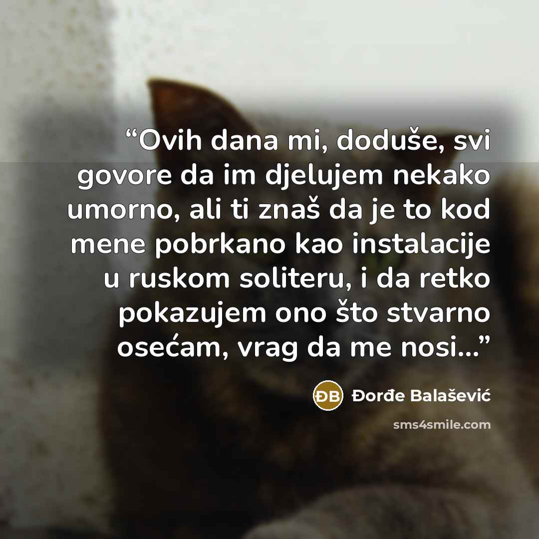 “Ovih dana mi, doduše, svi govore da im djelujem nekako umorno, ali ti znaš da je to kod mene pobrkano kao instalacije u ruskom soliteru, i da retko pokazujem ono što stvarno osećam, vrag da me nosi...” quote by Đorđe Balašević