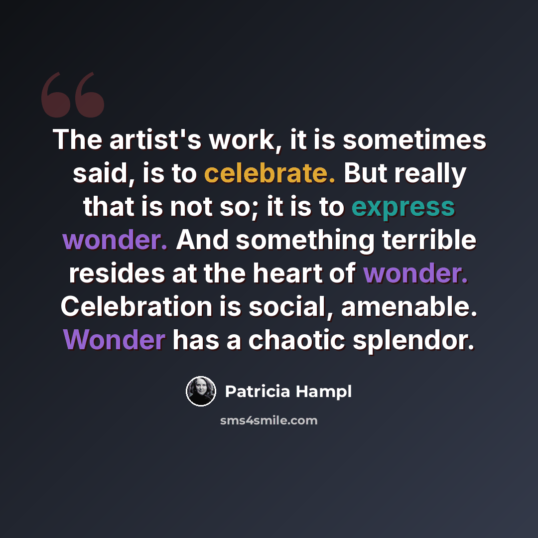 “The artist's work, it is sometimes said, is to celebrate. But really that is not so; it is to express wonder. And something terrible resides at the heart of wonder. Celebration is social, amenable. Wonder has a chaotic splendor.” quote by Patricia Hampl