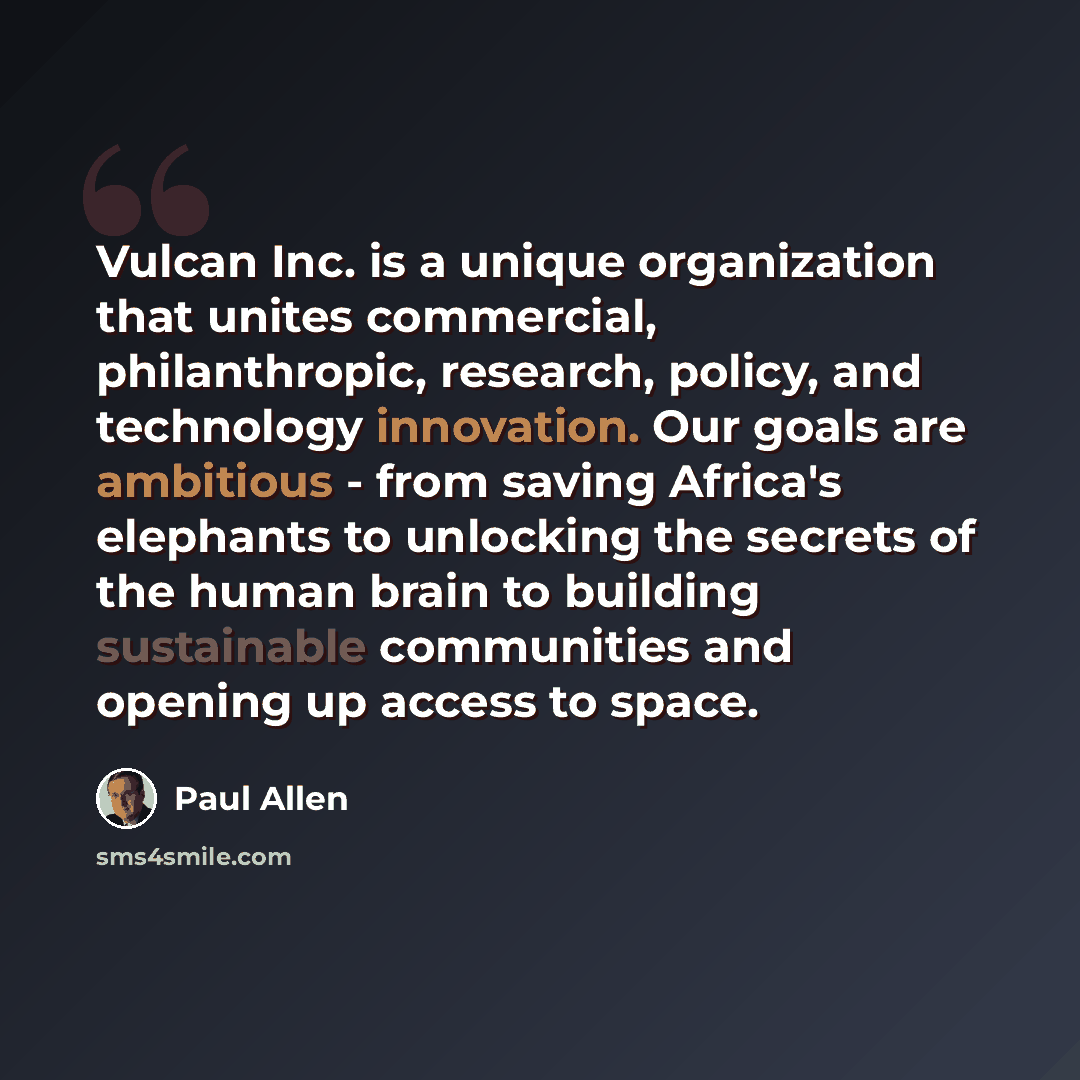 “Vulcan Inc. is a unique organization that unites commercial, philanthropic, research, policy, and technology innovation. Our goals are ambitious - from saving Africa's elephants to unlocking the secrets of the human brain to building sustainable communities and opening up access to space.” quote by Paul Allen